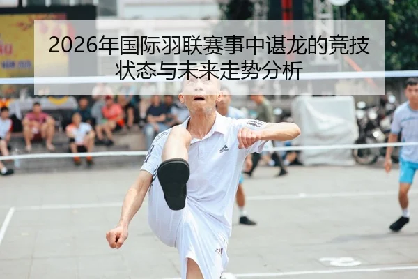 2026年国际羽联赛事中谌龙的竞技状态与未来走势分析
