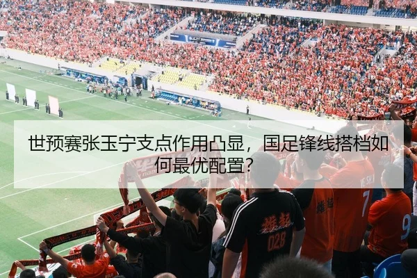 世预赛张玉宁支点作用凸显，国足锋线搭档如何最优配置？